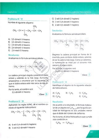 Problema N.‘ 17
Nombre el siguiente alqueno:
c h 3- c h = c - c h 2 - ch - c h 3
A) 3,5-dimetil-3-hexeno
B) 3,5-dimetil-2-hexeno
C) 2,4-dimetil-4-hexeno
D) 2,4-dimetil-5-hexeno
E) 2,4-metil-3-hexeno
C) 2-etil-3,4-dimetil-2-hepteno
D) 2-etil-3,4-dimetil-1-hepteno
E) 2-etil-4,5-dimetil-1-hepteno
Resolución
Analizamos la fórmula semidesarrollada.
CHo - CH? - C - CHp - CH - CH - CH3
- 1 ■
■ 1 ll l 1
c h 2 c h 3 c h 2
Resolución
Analizamos la fórmula semidesarrollada.-.
■¿y
CH, ' 
1 .? : a ■ f- |- |
(CH3-CH = C -C H 2|-(^ - Cí-h
ICH;
La cadena principal elegida contiene al doble
enlace y además es la más larga. Asimismo/
empezamos a enumerar por la izquierda, ya
que el doble enlace está más cerca de ese ex­
tremo. %.
Por lo tanto, el nombre será
3,5-dimetil-2-hexeno
Clave
Elegimos la cadena principal en forma de U
invertida, pues contiene doble enlace, además
de ser la cadena más larga. Como ya sabemos,
la numeración se inicia por el extremo más
cercano al enlace doble.
Por lo tanto, el nombre será
2-et¡l-4,5-dimet¡l-1-hepteno
 ^7 " Clave
Problema NC 19
Identifique al alqulno de la siguiente relación
de hidrocarburos.
A) C3H8 B) C2H4 C) C5H10
D) C5H10 E) C7H14
Problema N."18___________ ______________ ___
Aplicando las reglas IUPAC, dé el nombre co­
rrecto al siguiente hidrocarburo:
CH3 - CH2 - C - CH2 - CH - CH - CH3
á ¿ 1
1 l l
CH? CH3 CH2
1
CH3
A) 6-etil-3,4-dimetil-6-hepteno
B) 3-etil-4,5-d¡metil-1-hexano
Resolución
De acuerdo a lo estudiado, la fórmula molecu­
lar de un alquino es ^n^2n-.2, por lo que la can­
tidad de hidrógenos es dos unidades menor
que el doble del número de carbonos.
Por lo tanto, el único hidrocarburo que cumple
esta condición es
^6^10 C6H2(6)-2
Clave
 