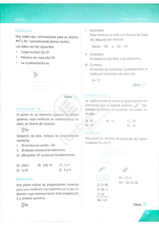 Nos piden dos informaciones para un átomo:
#n° y #e~ (considerando átomo neutro).
Los datos son los siguientes:
* Carga nuclear (Z)=31
* Número de masa (A)=70
* La representación es
I. Incorrecta
Para nombrar se indica el número de masa
(A), después del símbolo.
Xenón -131 o Xe -131
II. Incorrecta
El núcleo no contiene a los electrones.
II!. Correcta
El número de nucleones fundamentales se
indica por el número de masa (A).
A - 131
Clave
Clave
■
ff.v
■
V ::t A) Al ■
El xenón es un elemento químico en estado
gaseoso cuya molécula es monoatómica; es
decir, un átomo de notación.
•131Vp
54 Ae
Respecto de este, indique las proposiciones
correctas.
I. El nombre es xenón-54.
II. El núcleo contiene 54 electrones.
III. Almacena 131 nucleones fundamentales.
Un catión trivalente presenta igual número de
electrones que la especie química ,6S2-. De-
terminé el número de protones del catión in­
dicado.
C) 20
E) 22
Nos piden la cantidad de protones del catión
trivalente (Z =#p+
).
A) 18 B) 19
D) 21
A) solo I B) solo III C) I y II
D) I y III E) Il y III zE
Nos piden indicar las proposiciones correctas
para una m o lé c u la m o n o a tó m ic a (a la v e z un
átomo), cuya representación está completa (A,
Z y símbolo químico).
Z—
3=18
Z-10+3
Z=21
#p4=21
#e~=Z+2
#e"=16+2=18
Clave
 