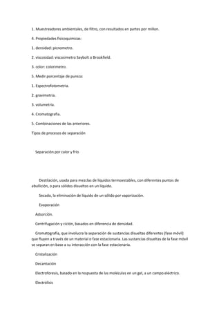 1. Muestreadores ambientales, de filtro, con resultados en partes por millon.
4. Propiedades fisicoquimicas:
1. densidad: picnometro.
2. viscosidad: viscosimetro Saybolt o Brookfield.
3. color: colorimetro.
5. Medir porcentaje de pureza:
1. Espectrofotometria.
2. gravimetria.
3. volumetria.
4. Cromatografia.
5. Combinaciones de las anteriores.
Tipos de procesos de separación
Separación por calor y frío
Destilación, usada para mezclas de líquidos termoestables, con diferentes puntos de
ebullición, o para sólidos disueltos en un líquido.
Secado, la eliminación de líquido de un sólido por vaporización.
Evaporación
Adsorción.
Centrifugación y ciclón, basados en diferencia de densidad.
Cromatografía, que involucra la separación de sustancias disueltas diferentes (fase móvil)
que fluyen a través de un material o fase estacionaria. Las sustancias disueltas de la fase móvil
se separan en base a su interacción con la fase estacionaria.
Cristalización
Decantación
Electroforesis, basado en la respuesta de las moléculas en un gel, a un campo eléctrico.
Electrólisis
 
