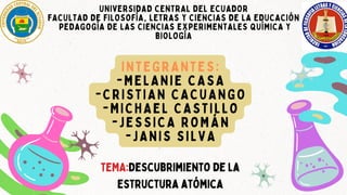 UNIVERSIDAD CENTRAL DEL ECUADOR
FACULTAD DE FILOSOFÍA, LETRAS Y CIENCIAS DE LA EDUCACIÓN
PEDAGOGÍA DE LAS CIENCIAS EXPERIMENTALES QUÍMICA Y
BIOLOGÍA
INTEGRANTES:
-MELANIE CASA
-CRISTIAN CACUANGO
-MICHAEL CASTILLO
-JESSICA ROMÁN
-JANIS SILVA
TEMA:Descubrimiento de la
estructura atómica
 
