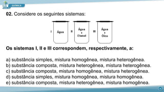 Os sistemas I, II e III correspondem, respectivamente, a:
a) substância simples, mistura homogênea, mistura heterogênea.
b) substância composta, mistura heterogênea, mistura heterogênea.
c) substância composta, mistura homogênea, mistura heterogênea.
d) substância simples, mistura homogênea, mistura homogênea.
e) substância composta, mistura heterogênea, mistura homogênea.
19
02. Considere os seguintes sistemas:
 