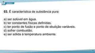 03. É característica de substância pura:
a) ser solúvel em água.
b) ter constantes físicas definidas.
c) ter ponto de fusão e ponto de ebulição variáveis.
d) sofrer combustão.
e) ser sólida à temperatura ambiente.
20
 