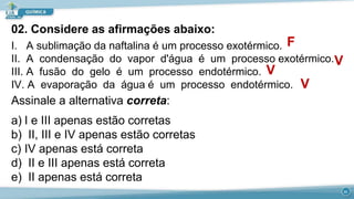 02. Considere as afirmações abaixo:
I. A sublimação da naftalina é um processo exotérmico.
II. A condensação do vapor d'água é um processo exotérmico.
III. A fusão do gelo é um processo endotérmico.
IV. A evaporação da água é um processo endotérmico.
Assinale a alternativa correta:
a) I e III apenas estão corretas
b) II, III e IV apenas estão corretas
c) IV apenas está correta
d) II e III apenas está correta
e) II apenas está correta
F
V
V
V
21
 