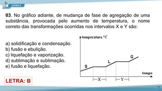 03. No gráfico adiante, de mudança de fase de agregação de uma
substância, provocada pelo aumento de temperatura, o nome
correto das transformações ocorridas nos intervalos X e Y são:
a) solidificação e condensação.
b) fusão e ebulição.
c) liquefação e vaporização.
d) sublimação e sublimação.
e) fusão e liquefação.
LETRA: B
22
 