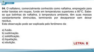 04. O naftaleno, comercialmente conhecido como naftalina, empregado para
evitar baratas em roupas, funde em temperaturas superiores a 80°C. Sabe-
se que bolinhas de naftalina, à temperatura ambiente, têm suas massas
constantemente diminuídas, terminando por desaparecer sem deixar
resíduo.
Esta observação pode ser explicada pelo fenômeno da:
a) fusão.
b) sublimação.
c) solidificação.
d) liquefação.
e) ebulição. LETRA: B
23
 