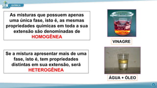 As misturas que possuem apenas
uma única fase, isto é, as mesmas
propriedades químicas em toda a sua
extensão são denominadas de
HOMOGÊNEA
Se a mistura apresentar mais de uma
fase, isto é, tem propriedades
distintas em sua extensão, será
HETEROGÊNEA
VINAGRE
ÁGUA + ÓLEO
3
 