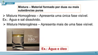 Mistura – Material formado por duas ou mais
substâncias puras
⮚ Mistura Homogênea – Apresenta uma única fase visível.
Ex.: Água e sal dissolvido.
⮚ Mistura Heterogênea – Apresenta mais de uma fase visível.
Ex.: Água e óleo
4
 