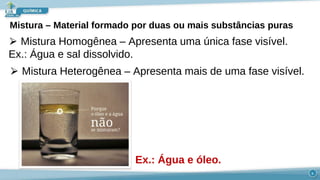 Mistura – Material formado por duas ou mais substâncias puras
⮚ Mistura Homogênea – Apresenta uma única fase visível.
Ex.: Água e sal dissolvido.
⮚ Mistura Heterogênea – Apresenta mais de uma fase visível.
Ex.: Água e óleo.
6
 