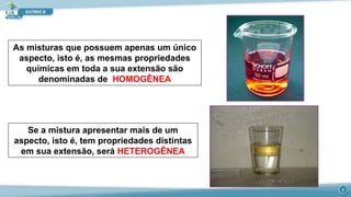 As misturas que possuem apenas um único
aspecto, isto é, as mesmas propriedades
químicas em toda a sua extensão são
denominadas de HOMOGÊNEA
Se a mistura apresentar mais de um
aspecto, isto é, tem propriedades distintas
em sua extensão, será HETEROGÊNEA
8
 