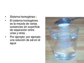 Sistema hemogéneo : El sistema homogéneo es la mezcla de varias sustancias sin superficie de separación entre unas y otras . Por ejemplo: por ejemplo una solución de sal en el agua 