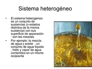 Sistema heterogéneo  El sistema heterogéneo es un conjunto de sustancias (o estados distintos de la misma sustancia) con sus superficie de separación  : son las mezclas  Por ejemplo: la mezcla de agua y aceite  ; un conjunto de agua líquida , hielo y vapor de agua contenidos en un mismo recipiente   
