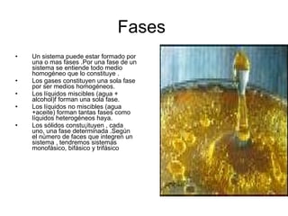 Fases  Un sistema puede estar formado por una o mas fases .Por una fase de un sistema se entiende todo medio homogéneo que lo constituye . Los gases constituyen una sola fase por ser medios homogéneos. Los líquidos miscibles (agua + alcohol)f forman una sola fase. Los líquidos no miscibles (agua +aceite) forman tantas fases como líquidos heterogéneos haya. Los sólidos constu¡ituyen , cada uno, una fase determinada .Según el número de faces que integren un sistema , tendremos sistemas monofásico, bifásico y trifásico 