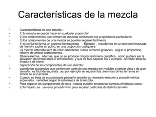 Características de la mezcla Caracaterísticas de una mezcla : 1) la mezcla se puede hacer en cualquier proporción  2) los componentes que forman las mezclas conservan sus propiedades particulares 3) los componentes de una mezcla se pueden separar facilmente  4) el conjunto forma un sistema heterogéneo  . Ejemplo  , mezclemos en un mortero limaduras de hierro y azufre en polvo, en una proporción cualquiera La mezcla obtenida será de color amarillento o mas o menos grisáceo , según la proporción relativa de ambos componentes . Observaremos,  ademas, que no se produce ningún fenómeno calorífico , como pudiera ser la elavación de temperatura o enfriamiento, y que es fácil separar los 2 cuerpos ; un imán atrae la limadura de hierro. Separación de los componentes de uan mezcla : cuando las sustancias que conforman parte de una mezcla son visibles a simple vista y de gran tamaño , es fácil de separala , así por ejemplo se separan las dinamitas de los terrenos en donde se encuentran . Cuando se trata de sustanciasde pequeño tamaño es necesario rrecurrir a procedimeintos especiales , variables segun la naturaleza de la mezcla. Para separar los componenets de esta  mezcla pueden emplearse diversos mñetodos como : El tamizado :se  usa este procediminto para separar particulas de distinto tamaño. 