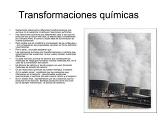 Transformaciones químicas  Diariamente observamos diferentes transformaciones que aumque no lo sepamos constituyen reacciones quñimicas. Hay reacciones químicas que desprenden calor y otra que se producen por la acción del calor, la electricidad o simplemente por contacto.Pero, lo común a todas ellas es la formación de nuevas sustancias. Esto implica que se modifica la composisión de las moléculas y , por consiguiente, las propiedades cambian en forma definitiva y permanente. Por lo tanto , se puede establcer que: Las reacciones químicas son transformaciones o cambios que exparimentan las sustancias, de los cuales resultan sustancias diferentes.  En toda reacción química los átomos que constituyen las moléculas se reagrupan formando nuevas moléculas.Así, en el caso de la combustión del carbon : los átomos de carbono y los de oxigeno se unen formando moléculas de dioxido de carbono  En las reacciones químicas se pueden distinguir 2 estados: A) Un estado inicial , constituido por las sustancias que intervienen en la reacción , denominadas sustancias reaccionantes o reactivos (en este caso el carbon y el oxigeno) B) Un estado final , representados por las sustancias que se producen en la reacción, llamadas productos de la rea cción (en el ejemplo mencionado , el dioxido de carbono)  