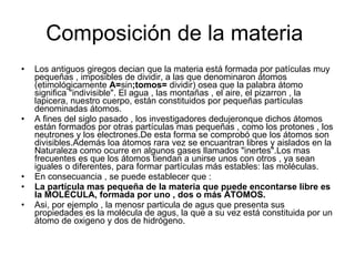 Composición de la materia  Los antiguos giregos decian que la materia está formada por patículas muy pequeñas , imposibles de dividir, a las que denominaron átomos (etimológicamente  A= sin ;tomos=  dividir) osea que la palabra átomo significa "indivisible". El agua , las montañas , el aire, el pizarron , la lapicera, nuestro cuerpo, están constituidos por pequeñas partículas denominadas átomos. A fines del siglo pasado , los investigadores dedujeronque dichos átomos están formados por otras partículas mas pequeñas , como los protones , los neutrones y los electrones.De esta forma se comprobó que los átomos son divisibles.Además loa átomos rara vez se encuantran libres y aislados en la Naturaleza como ocurre en algunos gases llamados "inertes".Los mas frecuentes es que los átomos tiendan a unirse unos con otros , ya sean iguales o diferentes, para formar partículas más estables: las moléculas. En consecuancia , se puede establecer que : La partícula mas pequeña de la materia que puede encontarse libre es la MOLÉCULA, formada por uno , dos o más ÁTOMOS.  Asi, por ejemplo , la menosr particula de agus que presenta sus propiedades es la molécula de agus, la que a su vez está constituida por un átomo de oxigeno y dos de hidrógeno. 