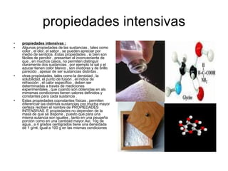 propiedades intensivas propiedades intensivas : Algunas propiedades de las sustancias , tales como color , el olor, el sabor , se pueden apreciar por medio de sentidos .Estas propiedades , si bien son fáciles de percibir , presentan el inconveniente de que , en muchos casos, no permiten distinguir claramente dos sustancias , por ejemplo la sal y el azucar tienen color blanco , son inodoras y de brillo parecido , apesar de ser sustancias distintas . otras propiedades, tales como la densidad , la solubilidad, el punto de fusión , el índice de refracción , el calor específico , deben ser determinadas a través de mediciones experimentales , que cuando son obtenidas en als mimsmas condiciones tienen valores definidos y constantes para cada sustancia . Estas propiedades copnstantes físicas , permiten diferenciar las distintas sustancias con mucha mayor certeza reciben el nombre de PROPIEDADES INTENSIVAS. E propiedades no dependen de la masa de que se dispone , puesto que para una misma sutancia son iguales , tanto en una peuqeña porción como en una cantidad mayor.Así, 10g de agua , a 4 grados centigrados tiene una densidada de 1 g/ml, igual a 100 g en las mismas condiciones   
