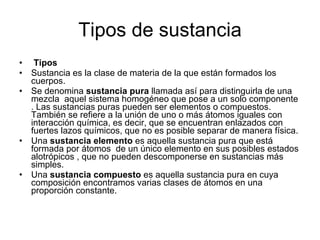 Tipos de sustancia Tipos Sustancia es la clase de materia de la que están formados los cuerpos.  Se denomina  sustancia pura  llamada así para distinguirla de una mezcla  aquel sistema homogéneo que pose a un solo componente . Las sustancias puras pueden ser elementos o compuestos. También se refiere a la unión de uno o más átomos iguales con interacción química, es decir, que se encuentran enlazados con fuertes lazos químicos, que no es posible separar de manera física.  Una  sustancia elemento  es aquella sustancia pura que está formada por átomos  de un único elemento en sus posibles estados alotrópicos , que no pueden descomponerse en sustancias más simples.  Una  sustancia compuesto  es aquella sustancia pura en cuya composición encontramos varias clases de átomos en una proporción constante.  
