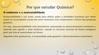 Por que estudar Química?
O ambiente e a sustentabilidade
Sustentabilidade é um termo usado para definir ações e atividades humanas que visam
suprir as necessidades atuais dos seres humanos, sem comprometer o futuro das próximas
gerações.
Ou seja, assustentabilidade está diretamente relacionada ao desenvolvimento econômico e
material sem agredir o meio ambiente, usando os recursos naturais de forma inteligente
para que eles se mantenham no futuro.
Seguindo estes parâmetros, a humanidade pode garantir o desenvolvimento sustentável.
 