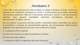 Atividades 3
1. Em 1984, numa indústria da Union Carbide, na cidade de Bhopal, na Índia, ocorreu um
vazamento da substância isocianato de metila, a matéira-prima que compõe inseticidas
extremamente poderosos. Mais de 3 mil pessoas morreram e outras 14 mil apresentaram
sequelas, como cegueira, esterilidade, disturbios neurológicos, alterações no
funcionamento do fígado, rins etc.
Em sua opinião, os governos deveriam proibir a fabricação desses inseticidas, que apesar
de permitirem o aumento da reprodutividade agrícola, são extremamente tóxicos? Quais
sugestões você apresentaria para evitar esse problema? (3 linhas)
2. A respeito do DDT responda:
a) O que você entende por efeito acumulativo? (3 linhas)
b) Como você pode explicar:
. O acúmulo de DDT no organismo dos seres humanos?
 