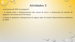 Atividades 3
. A presença de DDT em pinguins?
. A relação entre o enfraquecimento das cascas de ovos e a diminuição do número de
pinguins e de outras aves? (5 linhas)
c) Quais as possíveis consequências de alguns tipos de insetos desenvolverem resistência
ao DDT?
 