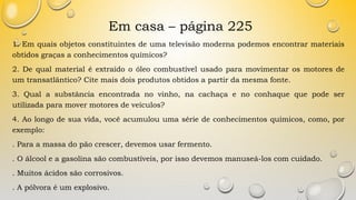 Em casa – página 225
1. Em quais objetos constituintes de uma televisão moderna podemos encontrar materiais
obtidos graças a conhecimentos químicos?
2. De qual material é extraído o óleo combustível usado para movimentar os motores de
um transatlântico? Cite mais dois produtos obtidos a partir da mesma fonte.
3. Qual a substância encontrada no vinho, na cachaça e no conhaque que pode ser
utilizada para mover motores de veículos?
4. Ao longo de sua vida, você acumulou uma série de conhecimentos químicos, como, por
exemplo:
. Para a massa do pão crescer, devemos usar fermento.
. O álcool e a gasolina são combustíveis, por isso devemos manuseá-los com cuidado.
. Muitos ácidos são corrosivos.
. A pólvora é um explosivo.
 