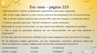 Em casa – página 225
. Para descolorir o cabelo, profissionais capacitados usam água oxigenada.
. Não se deve jogar plástico no lixo comum, pois sua decomposição leva centenas de anos.
. Não se devem utilizar produtos que contêm CFC, pois eles atingem a camada de ozônio.
. O açúcar, quando aquecido, “derrete” facilmente e pode carbonizar.
Basenado-se no que você já sabe e no que vimos neste Módulo, responda às questões:
I. Cite o nome do principal alimento de um recém-nascido. Por que esse alimento é
importante?
II. Cite dois tipos de alimentos utilizados pelo nosso organismo para nos fornecer energia.
III. Os alimentos podem apresentar, em sua composição, proteínas, gorduras, fibras etc.
entre os alimentos a seguir, indique pelo menos dois componentes presentes:
a) carne bovina b) peixe c) verduras
d) leite e queijo e) ovos f) frutas
 