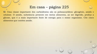 Em casa – página 225
IV. Uma classe importante dos carboidratos são os polissacarídeos: glicogênio, amido e
celulose. O amido, substância presente em vários alimentos, ao ser digerido, produz a
glicose, que é a mais importante fonte de energia para o nosso organismo. Cite cinco
alimentos que contêm amido.
 