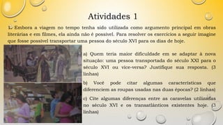 Atividades 1
1. Embora a viagem no tempo tenha sido utilizada como argumento principal em obras
literárias e em filmes, ela ainda não é possível. Para resolver os exercícios a seguir imagine
que fosse possível transportar uma pessoa do século XVI para os dias de hoje.
a) Quem teria maior dificuldade em se adaptar à nova
situação: uma pessoa transportada do século XXI para o
século XVI ou vice-versa? Justifique sua resposta. (3
linhas)
b) Você pode citar algumas características que
diferenciem as roupas usadas nas duas épocas? (2 linhas)
c) Cite algumas diferenças entre as caravelas utilizadas
no século XVI e os transatlânticos existentes hoje. (3
linhas)
 