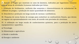 2. Associe as frases que mostram os usos da Química, indicadas por lagarismos romanos
com as áreas de atividades humanas indicadas por letras.
I. Produção de fertilizantes, melhoria das sementes e desenvolvimento de substâncias de
combate às pragas, e produção de maior quantidade de alimentos.
II. Descoberta e produção em larga escala de vacinas e antibióticos.
III. Pesquisa de novas fontes de energia para substituir os combustíveis fósseis, que devem
se esgotar em aproximadamente cem anos, de acordo com previsões de cientistas.
IV. A utilização em larga escala de conhecimentos químicos, para a produção de novos
equipamentos e aparelhos.
a) Tecnologia
b) Alimentação e agricultura
c) Saúde e medicida
d) Energia e ambiente
 