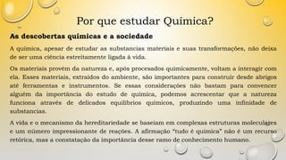 Por que estudar Química?
As descobertas químicas e a sociedade
A química, apesar de estudar as substancias materiais e suas transformações, não deixa
de ser uma ciência estreitamente ligada à vida.
Os materiais provêm da natureza e, após procesados quimicamente, voltam a interagir com
ela. Esses materiais, extraídos do ambiente, são importantes para construir desde abrigos
até ferramentas e instrumentos. Se essas considerações não bastam para convencer
alguém da importância do estudo de química, podemos acrescentar que a natureza
funciona através de delicados equilíbrios químicos, produzindo uma infinidade de
substancias.
A vida e o mecanismo da hereditariedade se baseiam em complexas estruturas moleculares
e um número impressionante de reações. A afirmação “tudo é química” não é um recurso
retórica, mas a constatação da importância desse ramo de conhecimento humano.
 