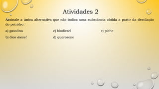 Atividades 2
Assinale a única alternativa que não indica uma substância obtida a partir da destilação
do petróleo.
a) gasolina c) biodiesel e) piche
b) óleo diesel d) querosene
 