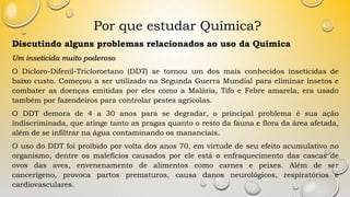 Por que estudar Química?
Discutindo alguns problemas relacionados ao uso da Química
Um inseticida muito poderoso
O Dicloro-Difenil-Tricloroetano (DDT) se tornou um dos mais conhecidos inseticidas de
baixo custo. Começou a ser utilizado na Segunda Guerra Mundial para eliminar insetos e
combater as doenças emitidas por eles como a Malária, Tifo e Febre amarela, era usado
também por fazendeiros para controlar pestes agrícolas.
O DDT demora de 4 a 30 anos para se degradar, o principal problema é sua ação
indiscriminada, que atinge tanto as pragas quanto o resto da fauna e flora da área afetada,
além de se infiltrar na água contaminando os mananciais.
O uso do DDT foi proibido por volta dos anos 70, em virtude de seu efeito acumulativo no
organismo, dentre os malefícios causados por ele está o enfraquecimento das cascas de
ovos das aves, envenenamento de alimentos como carnes e peixes. Além de ser
cancerígeno, provoca partos prematuros, causa danos neurológicos, respiratórios e
cardiovasculares.
 