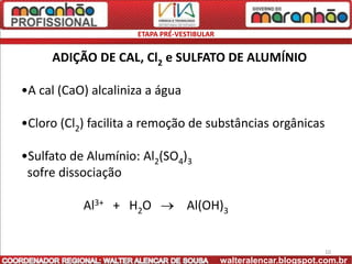 ETAPA PRÉ-VESTIBULAR


     ADIÇÃO DE CAL, Cl2 e SULFATO DE ALUMÍNIO

•A cal (CaO) alcaliniza a água

•Cloro (Cl2) facilita a remoção de substâncias orgânicas

•Sulfato de Alumínio: Al2(SO4)3
 sofre dissociação

           Al3+ + H2O            Al(OH)3


                                                                   10
                                            walteralencar.blogspot.com.br
 
