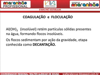 ETAPA PRÉ-VESTIBULAR


          COAGULAÇÃO e FLOCULAÇÃO


Al(OH)3 (insolúvel) retém partículas sólidas presentes
na água, formando flocos insolúveis.
Os flocos sedimentam por ação da gravidade, etapa
conhecida como DECANTAÇÃO.




                                                                   11
                                            walteralencar.blogspot.com.br
 