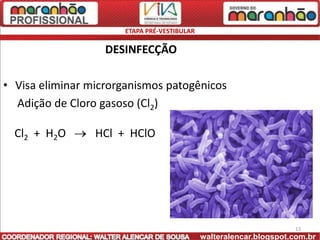 ETAPA PRÉ-VESTIBULAR

                   DESINFECÇÃO

• Visa eliminar microrganismos patogênicos
  Adição de Cloro gasoso (Cl2)

  Cl2 + H2O      HCl + HClO




                                                                    13
                                             walteralencar.blogspot.com.br
 