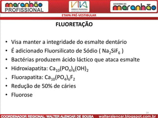 ETAPA PRÉ-VESTIBULAR

                   FLUORETAÇÃO

• Visa manter a integridade do esmalte dentário
• É adicionado Fluorsilicato de Sódio ( Na2SiF6 )
• Bactérias produzem ácido láctico que ataca esmalte
• Hidroxiapatita: Ca10(PO4)6(OH)2
* Fluorapatita: Ca10(PO4)6F2
• Redução de 50% de cáries
• Fluorose

                                                                   14
                                            walteralencar.blogspot.com.br
 