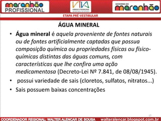 ETAPA PRÉ-VESTIBULAR

                    ÁGUA MINERAL
• Água mineral é aquela proveniente de fontes naturais
  ou de fontes artificialmente captadas que possua
  composição química ou propriedades físicas ou físico-
  químicas distintas das águas comuns, com
  características que lhe confira uma ação
  medicamentosa (Decreto-Lei Nº 7.841, de 08/08/1945).
• possui variedade de sais (cloretos, sulfatos, nitratos...)
• Sais possuem baixas concentrações


                                                                   17
                                            walteralencar.blogspot.com.br
 