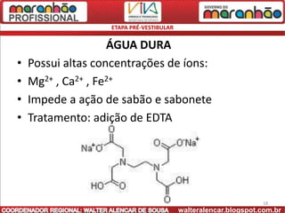 ETAPA PRÉ-VESTIBULAR


                    ÁGUA DURA
•   Possui altas concentrações de íons:
•   Mg2+ , Ca2+ , Fe2+
•   Impede a ação de sabão e sabonete
•   Tratamento: adição de EDTA




                                                                 18
                                          walteralencar.blogspot.com.br
 