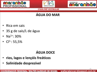 ETAPA PRÉ-VESTIBULAR

                       ÁGUA DO MAR

•   Rica em sais
•   35 g de sais/L de água
•   Na1+: 30%
•   Cl1-: 55,5%

                       ÁGUA DOCE
• rios, lagos e lençóis freáticos
• Salinidade desprezível
                                                                      19
                                               walteralencar.blogspot.com.br
 