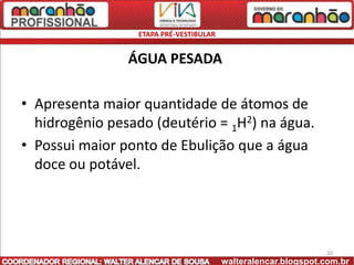 ETAPA PRÉ-VESTIBULAR


                ÁGUA PESADA

• Apresenta maior quantidade de átomos de
  hidrogênio pesado (deutério = 1H2) na água.
• Possui maior ponto de Ebulição que a água
  doce ou potável.




                                                               20
                                        walteralencar.blogspot.com.br
 