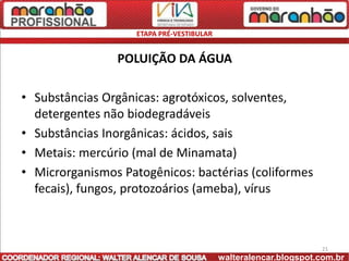 ETAPA PRÉ-VESTIBULAR


                POLUIÇÃO DA ÁGUA

• Substâncias Orgânicas: agrotóxicos, solventes,
  detergentes não biodegradáveis
• Substâncias Inorgânicas: ácidos, sais
• Metais: mercúrio (mal de Minamata)
• Microrganismos Patogênicos: bactérias (coliformes
  fecais), fungos, protozoários (ameba), vírus



                                                                  21
                                           walteralencar.blogspot.com.br
 