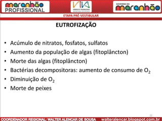 ETAPA PRÉ-VESTIBULAR

                    EUTROFIZAÇÃO

•   Acúmulo de nitratos, fosfatos, sulfatos
•   Aumento da população de algas (fitoplâncton)
•   Morte das algas (fitoplâncton)
•   Bactérias decompositoras: aumento de consumo de O2
•   Diminuição de O2
•   Morte de peixes



                                                                    22
                                             walteralencar.blogspot.com.br
 