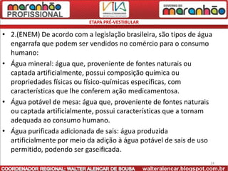 ETAPA PRÉ-VESTIBULAR

• 2.(ENEM) De acordo com a legislação brasileira, são tipos de água
  engarrafa que podem ser vendidos no comércio para o consumo
  humano:
• Água mineral: água que, proveniente de fontes naturais ou
  captada artificialmente, possui composição química ou
  propriedades físicas ou físico-químicas específicas, com
  características que lhe conferem ação medicamentosa.
• Água potável de mesa: água que, proveniente de fontes naturais
  ou captada artificialmente, possui características que a tornam
  adequada ao consumo humano.
• Água purificada adicionada de sais: água produzida
  artificialmente por meio da adição à água potável de sais de uso
  permitido, podendo ser gaseificada.
                                                                         24
                                                  walteralencar.blogspot.com.br
 