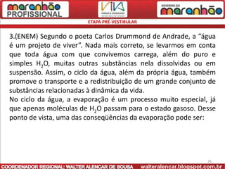 ETAPA PRÉ-VESTIBULAR


3.(ENEM) Segundo o poeta Carlos Drummond de Andrade, a “água
é um projeto de viver”. Nada mais correto, se levarmos em conta
que toda água com que convivemos carrega, além do puro e
simples H2O, muitas outras substâncias nela dissolvidas ou em
suspensão. Assim, o ciclo da água, além da própria água, também
promove o transporte e a redistribuição de um grande conjunto de
substâncias relacionadas à dinâmica da vida.
No ciclo da água, a evaporação é um processo muito especial, já
que apenas moléculas de H2O passam para o estado gasoso. Desse
ponto de vista, uma das conseqüências da evaporação pode ser:




                                                                      26
                                               walteralencar.blogspot.com.br
 