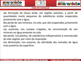 ETAPA PRÉ-VESTIBULAR

a)a formação da chuva ácida, em regiões poluídas, a partir de
quantidades muito pequenas de substâncias ácidas evaporadas
juntamente com a água.
b)a perda de sais minerais, no solo, que são evaporados juntamente
com a água.
c)o aumento, nos campos irrigados, da concentração de sais
minerais na água presente no solo.
d)a perda, nas plantas, de substâncias indispensáveis à manutenção
da vida vegetal, por meio da respiração.
e)a diminuição, nos oceanos, da salinidade das camadas de água
mais próximas da superfície.



                                                                       27
                                                walteralencar.blogspot.com.br
 