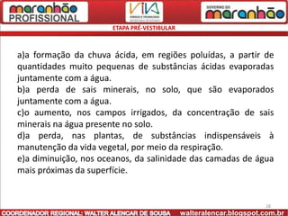 ETAPA PRÉ-VESTIBULAR



a)a formação da chuva ácida, em regiões poluídas, a partir de
quantidades muito pequenas de substâncias ácidas evaporadas
juntamente com a água.
b)a perda de sais minerais, no solo, que são evaporados
juntamente com a água.
c)o aumento, nos campos irrigados, da concentração de sais
minerais na água presente no solo.
d)a perda, nas plantas, de substâncias indispensáveis à
manutenção da vida vegetal, por meio da respiração.
e)a diminuição, nos oceanos, da salinidade das camadas de água
mais próximas da superfície.


                                                                     28
                                              walteralencar.blogspot.com.br
 