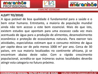ETAPA PRÉ-VESTIBULAR

4.(UFT TO/2010)
A água potável de boa qualidade é fundamental para a saúde e o
bem estar humano. Entretanto, a maioria da população mundial
ainda não tem acesso a este bem essencial. Mais do que isto,
existem estudos que apontam para uma escassez cada vez mais
acentuada de água para a produção de alimentos, desenvolvimento
econômico e proteção de ecossistemas naturais. Para exercer tais
atividades, especialistas estimam que o consumo mínimo de água
per capita deva ser de pelo menos 1000 m3 por ano. Cerca de 30
países, em sua maioria localizados no continente africano, já se
encontram abaixo deste valor. Com o rápido crescimento
populacional, acredita-se que inúmeras outras localidades deverão
atingir esta categoria no futuro próximo.

                                                                        29
                                                 walteralencar.blogspot.com.br
 
