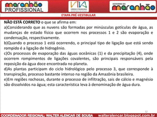 ETAPA PRÉ-VESTIBULAR

NÃO ESTÁ CORRETO o que se afirma em:
a)Considerando que as nuvens são formadas por minúsculas gotículas de água, as
mudanças de estado físico que ocorrem nos processos 1 e 2 são evaporação e
condensação, respectivamente.
b)Quando o processo 1 está ocorrendo, o principal tipo de ligação que está sendo
rompido é a ligação de hidrogênio.
c)Os processos de evaporação das águas oceânicas (1) e da precipitação (4), onde
ocorrem rompimentos de ligações covalentes, são principais responsáveis pela
reposição da água doce encontrada no planeta.
d)As plantas participam do ciclo hidrológico pelo processo 3, que corresponde à
transpiração, processo bastante intenso na região da Amazônia brasileira.
e)Em regiões rochosas, durante o processo de infiltração, sais de cálcio e magnésio
são dissolvidos na água; esta característica leva à denominação de água dura.




                                                                              32
                                                      walteralencar.blogspot.com.br
 
