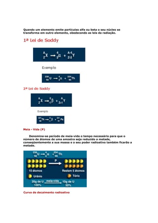 Quando um elemento emite partículas alfa ou beta o seu núcleo se
transforma em outro elemento, obedecendo as leis da radiação.




Meia - Vida (P)

   Denomina-se período de meia-vida o tempo necessário para que o
número de átomos de uma amostra seja reduzido a metade,
conseqüentemente a sua massa e o seu poder radioativo também ficarão a
metade.




Curva de decaimento radioativo
 