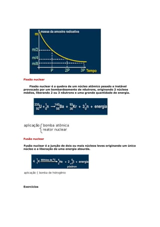 Fissão nuclear

    Fissão nuclear é a quebra de um núcleo atômico pesado e instável
provocado por um bombardeamento de nêutrons, originando 2 núcleos
médios, liberando 2 ou 3 nêutrons e uma grande quantidade de energia.




Fusão nuclear

Fusão nuclear é a junção de dois ou mais núcleos leves originando um único
núcleo e a liberação de uma energia absurda.




Exercícios
 